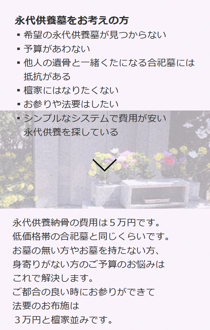 永代供養墓をお考えの方-希望の永代供養墓が見つからない-予算があわない-他人の遺骨と一緒くたになる合祀墓には抵抗がある-檀家にはなりたくない-お参りや法要はしたい-シンプルなシステムで費用が安い永代供養を探している-永代供養納骨の費用は５万円です。低価格帯の合祀墓と同じくらいです。お墓の無い方やお墓を持たない方、身寄りがない方のご予算のお悩みはこれで解決します。ご都合の良い時にお参りができて法要のお布施は３万円と檀家並みです。