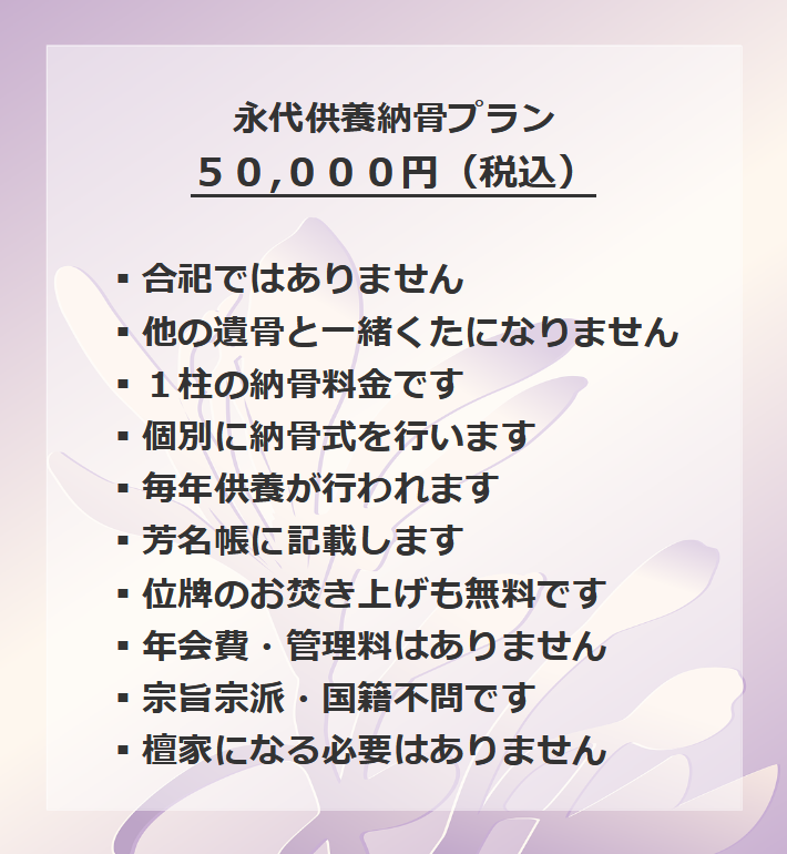 永代供養納骨プラン３０,０００円（税込） ▪合祀ではありません▪他の遺骨と一緒くたになりません▪１柱の納骨料金です▪個別に納骨式を行います▪毎年供養が行われます▪芳名帳に記載します▪位牌のお焚き上げも無料です▪年会費・管理料はありません▪宗旨宗派・国籍不問です▪檀家になる必要はありません
